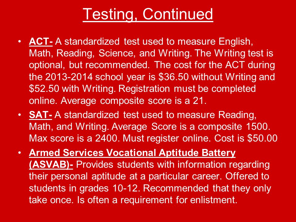 Testing, Continued ACT- A standardized test used to measure English, Math, Reading, Science, and Writing.