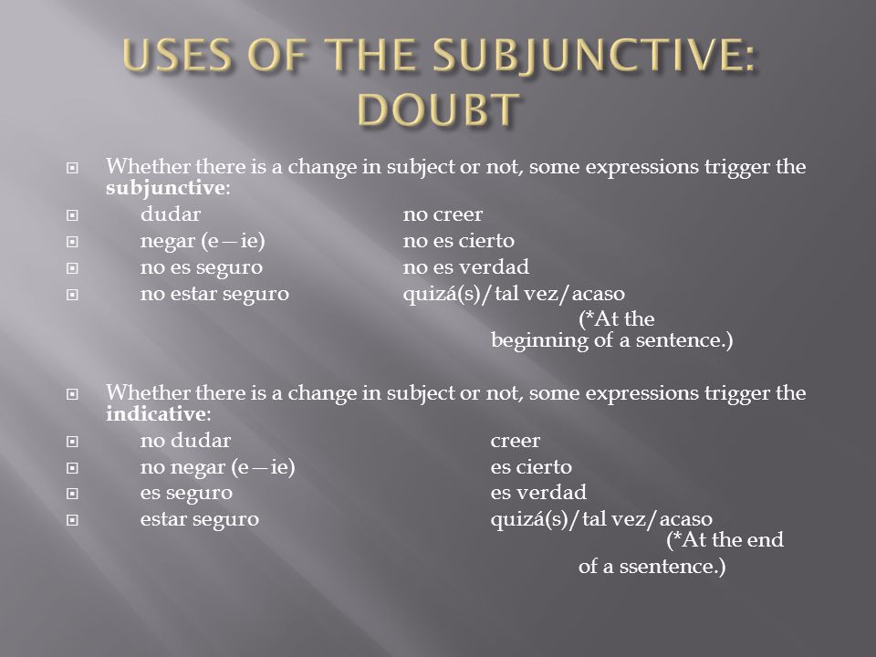  Whether there is a change in subject or not, some expressions trigger the subjunctive :  dudar no creer  negar (e—ie) no es cierto  no es seguro no es verdad  no estar seguro quizá(s)/tal vez/acaso (*At the beginning of a sentence.)  Whether there is a change in subject or not, some expressions trigger the indicative :  no dudar creer  no negar (e—ie) es cierto  es seguro es verdad  estar seguro quizá(s)/tal vez/acaso (*At the end of a ssentence.)