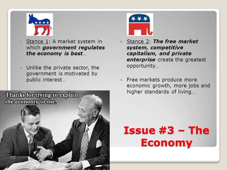 Issue #3 – The Economy Stance 1: A market system in which government regulates the economy is best… Unlike the private sector, the government is motivated by public interest… Stance 2: The free market system, competitive capitalism, and private enterprise create the greatest opportunity… Free markets produce more economic growth, more jobs and higher standards of living…