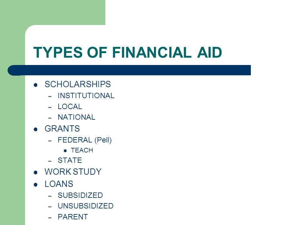 TYPES OF FINANCIAL AID SCHOLARSHIPS – INSTITUTIONAL – LOCAL – NATIONAL GRANTS – FEDERAL (Pell) TEACH – STATE WORK STUDY LOANS – SUBSIDIZED – UNSUBSIDIZED – PARENT
