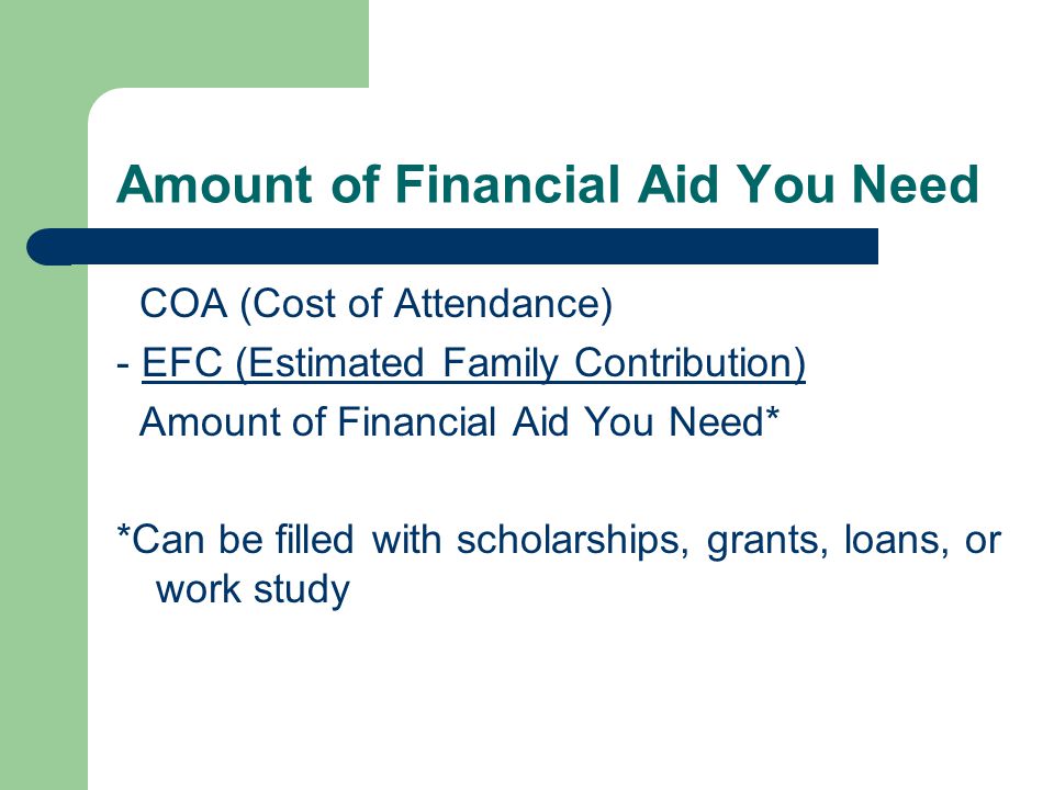 Amount of Financial Aid You Need COA (Cost of Attendance) - EFC (Estimated Family Contribution) Amount of Financial Aid You Need* *Can be filled with scholarships, grants, loans, or work study
