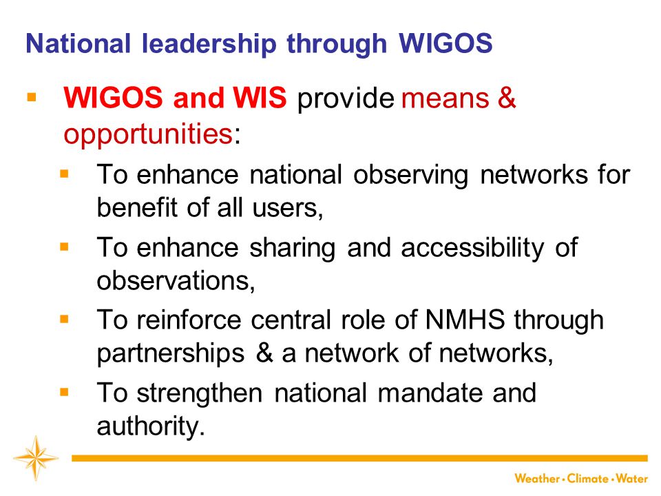 National leadership through WIGOS  WIGOS and WIS provide means & opportunities:  To enhance national observing networks for benefit of all users,  To enhance sharing and accessibility of observations,  To reinforce central role of NMHS through partnerships & a network of networks,  To strengthen national mandate and authority.