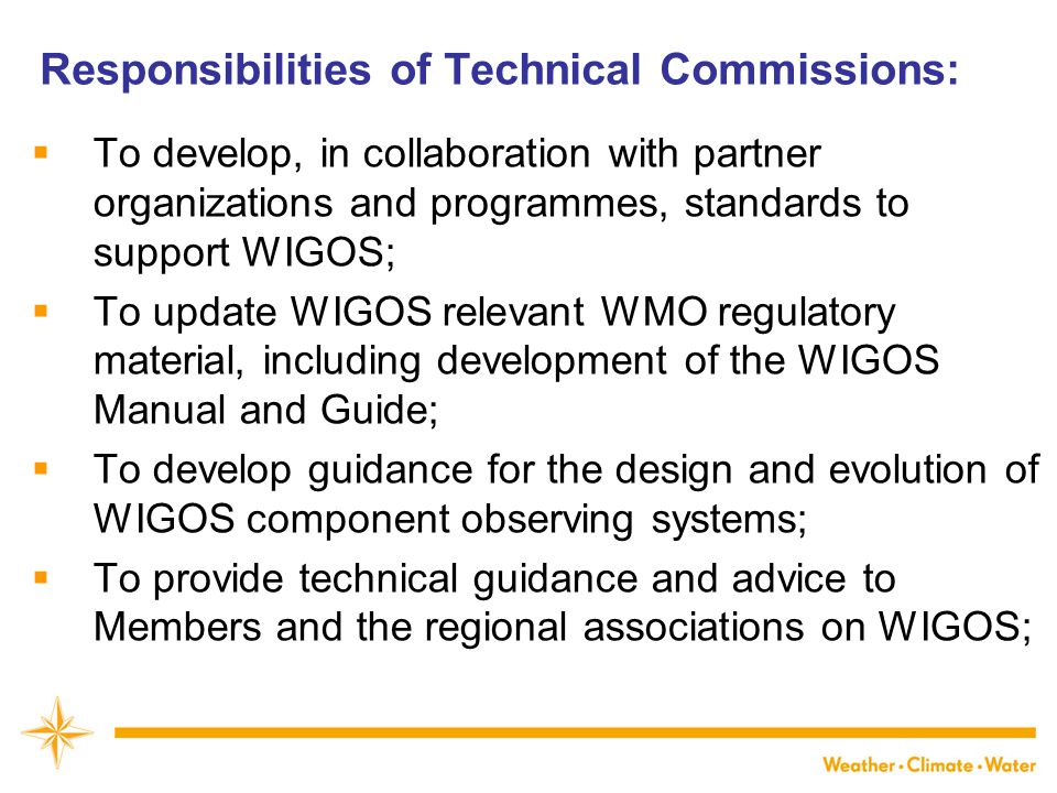 Responsibilities of Technical Commissions:  To develop, in collaboration with partner organizations and programmes, standards to support WIGOS;  To update WIGOS relevant WMO regulatory material, including development of the WIGOS Manual and Guide;  To develop guidance for the design and evolution of WIGOS component observing systems;  To provide technical guidance and advice to Members and the regional associations on WIGOS;