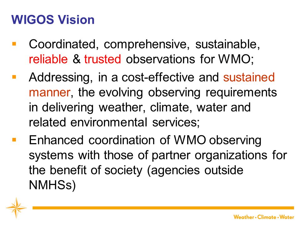 WIGOS Vision  Coordinated, comprehensive, sustainable, reliable & trusted observations for WMO;  Addressing, in a cost-effective and sustained manner, the evolving observing requirements in delivering weather, climate, water and related environmental services;  Enhanced coordination of WMO observing systems with those of partner organizations for the benefit of society (agencies outside NMHSs)