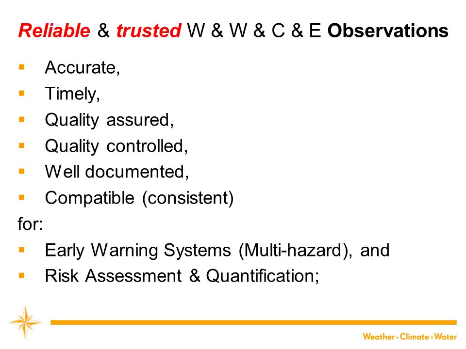 Reliable & trusted W & W & C & E Observations  Accurate,  Timely,  Quality assured,  Quality controlled,  Well documented,  Compatible (consistent) for:  Early Warning Systems (Multi-hazard), and  Risk Assessment & Quantification;