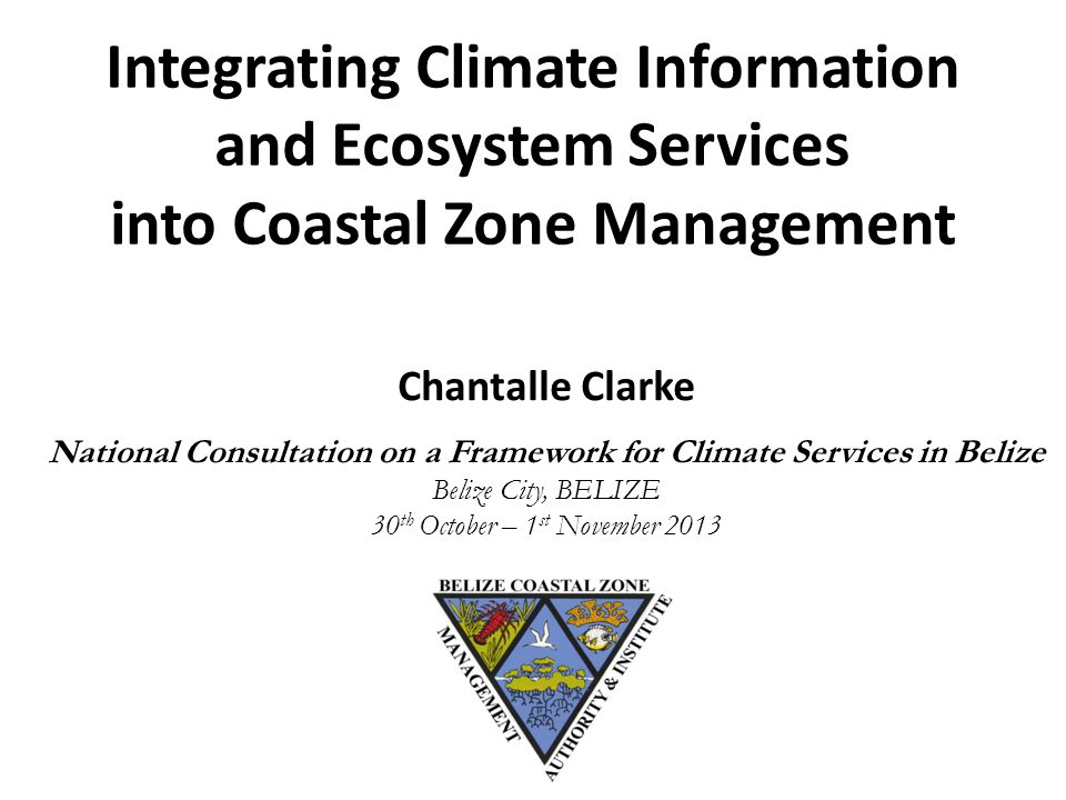 Integrating Climate Information and Ecosystem Services into Coastal Zone Management Chantalle Clarke National Consultation on a Framework for Climate Services in Belize Belize City, BELIZE 30 th October – 1 st November 2013