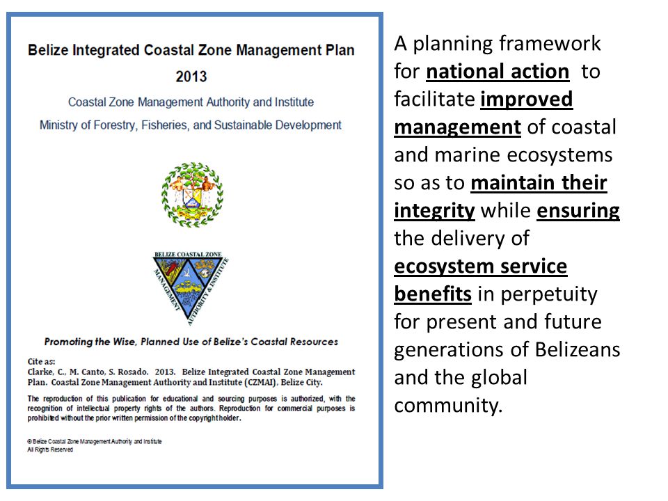 A planning framework for national action to facilitate improved management of coastal and marine ecosystems so as to maintain their integrity while ensuring the delivery of ecosystem service benefits in perpetuity for present and future generations of Belizeans and the global community.