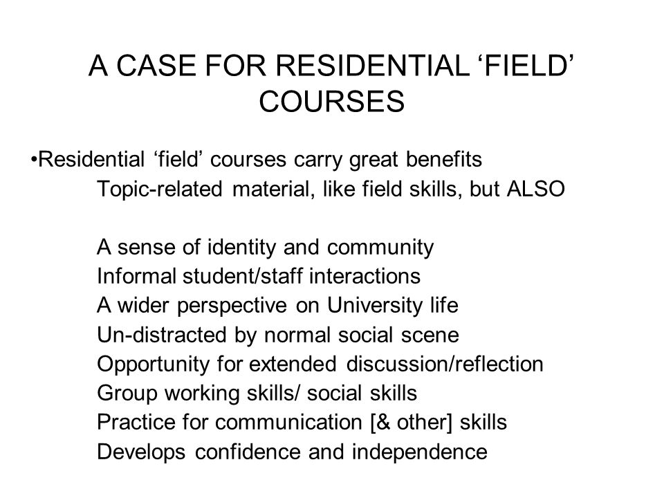 A CASE FOR RESIDENTIAL ‘FIELD’ COURSES Residential ‘field’ courses carry great benefits Topic-related material, like field skills, but ALSO A sense of identity and community Informal student/staff interactions A wider perspective on University life Un-distracted by normal social scene Opportunity for extended discussion/reflection Group working skills/ social skills Practice for communication [& other] skills Develops confidence and independence