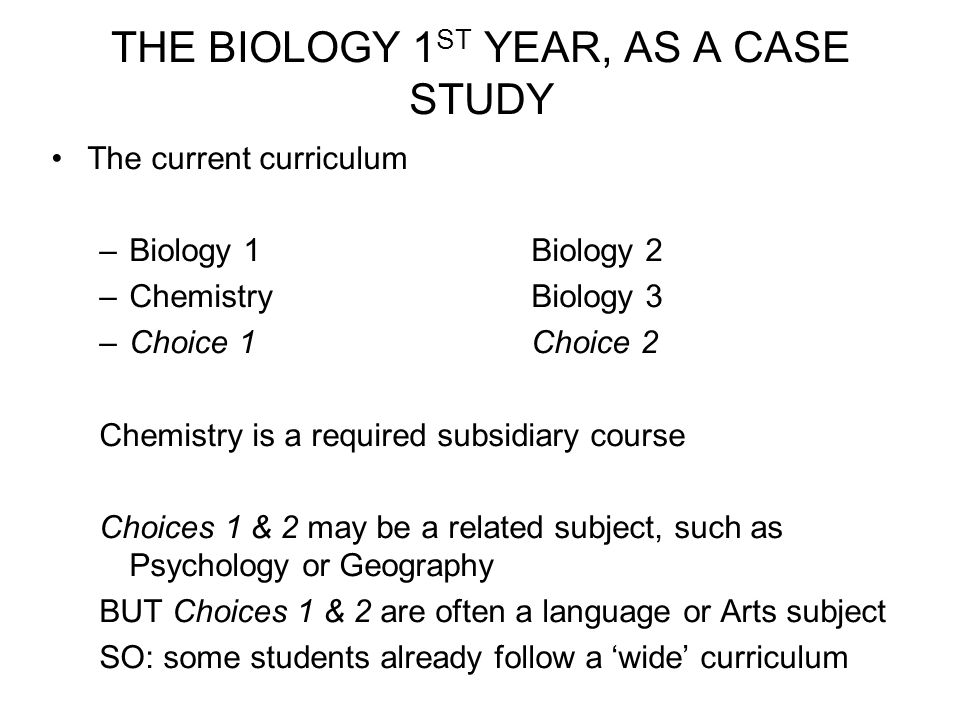 THE BIOLOGY 1 ST YEAR, AS A CASE STUDY The current curriculum –Biology 1Biology 2 –Chemistry Biology 3 –Choice 1Choice 2 Chemistry is a required subsidiary course Choices 1 & 2 may be a related subject, such as Psychology or Geography BUT Choices 1 & 2 are often a language or Arts subject SO: some students already follow a ‘wide’ curriculum
