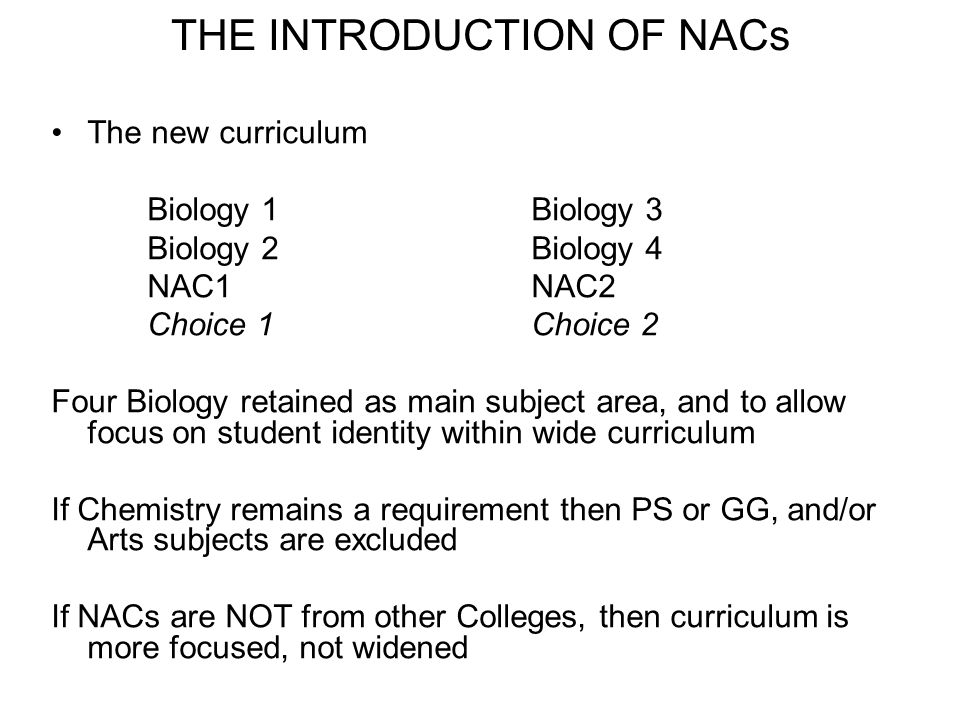 THE INTRODUCTION OF NACs The new curriculum Biology 1Biology 3 Biology 2Biology 4 NAC1NAC2 Choice 1Choice 2 Four Biology retained as main subject area, and to allow focus on student identity within wide curriculum If Chemistry remains a requirement then PS or GG, and/or Arts subjects are excluded If NACs are NOT from other Colleges, then curriculum is more focused, not widened