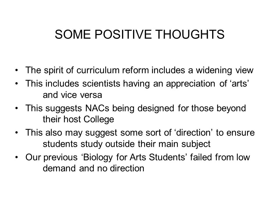 SOME POSITIVE THOUGHTS The spirit of curriculum reform includes a widening view This includes scientists having an appreciation of ‘arts’ and vice versa This suggests NACs being designed for those beyond their host College This also may suggest some sort of ‘direction’ to ensure students study outside their main subject Our previous ‘Biology for Arts Students’ failed from low demand and no direction