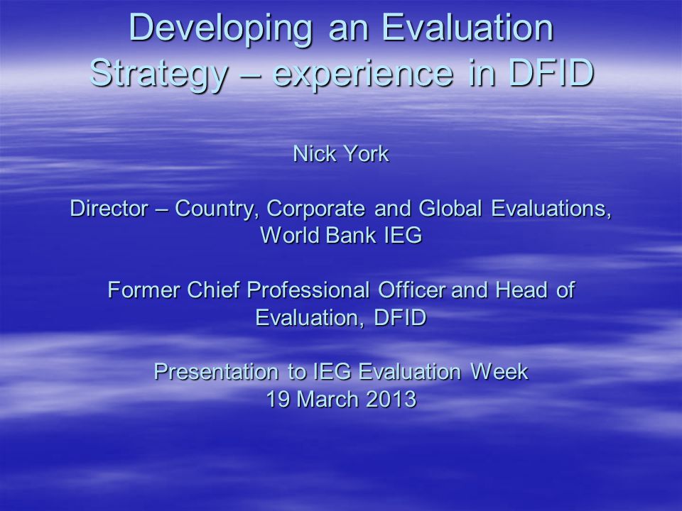 Developing an Evaluation Strategy – experience in DFID Nick York Director – Country, Corporate and Global Evaluations, World Bank IEG Former Chief Professional Officer and Head of Evaluation, DFID Presentation to IEG Evaluation Week 19 March 2013