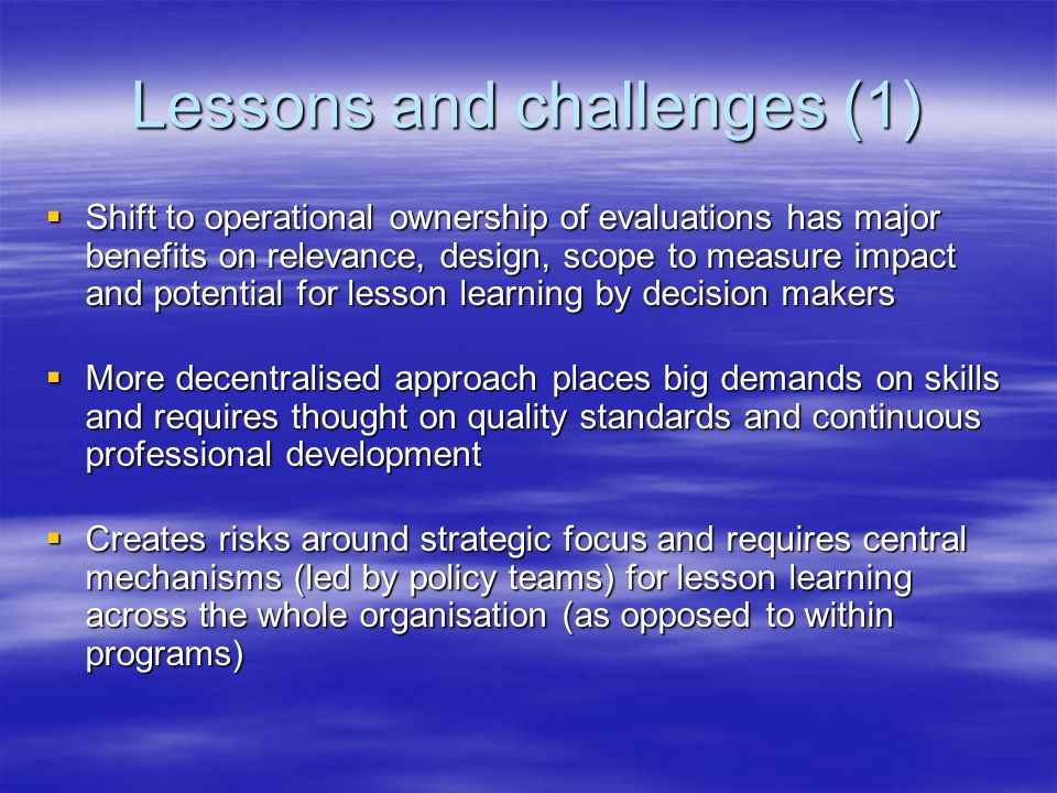 Lessons and challenges (1)  Shift to operational ownership of evaluations has major benefits on relevance, design, scope to measure impact and potential for lesson learning by decision makers  More decentralised approach places big demands on skills and requires thought on quality standards and continuous professional development  Creates risks around strategic focus and requires central mechanisms (led by policy teams) for lesson learning across the whole organisation (as opposed to within programs)