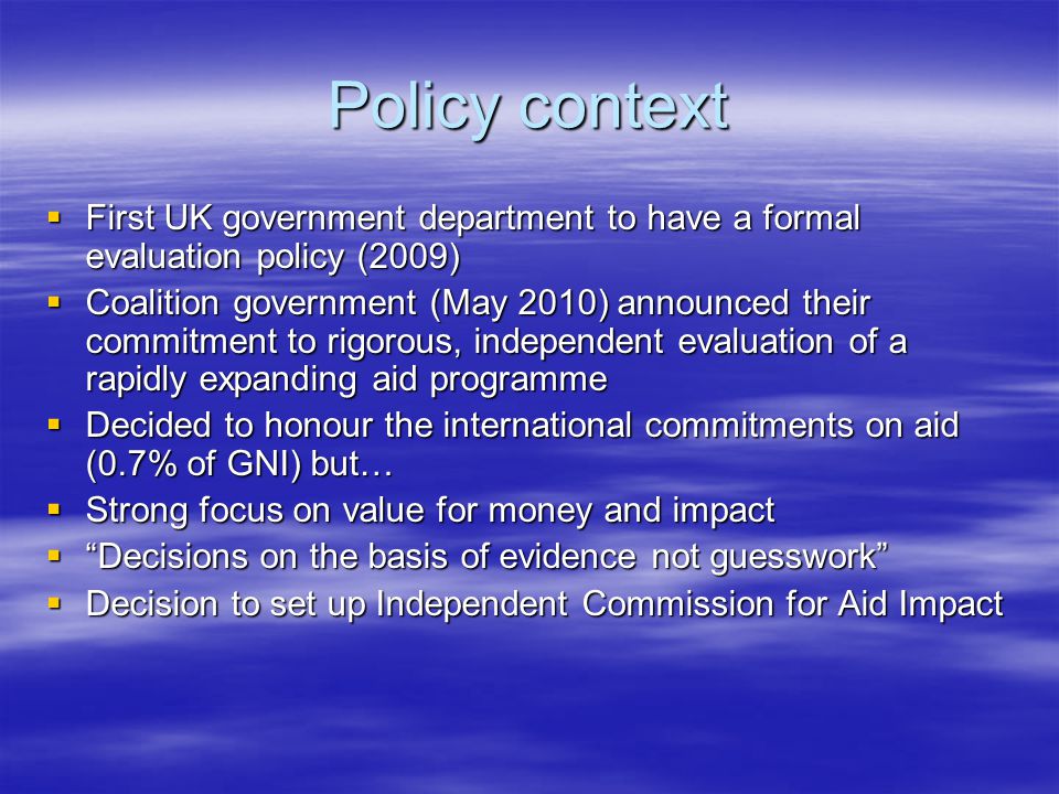 Policy context  First UK government department to have a formal evaluation policy (2009)  Coalition government (May 2010) announced their commitment to rigorous, independent evaluation of a rapidly expanding aid programme  Decided to honour the international commitments on aid (0.7% of GNI) but…  Strong focus on value for money and impact  Decisions on the basis of evidence not guesswork  Decision to set up Independent Commission for Aid Impact