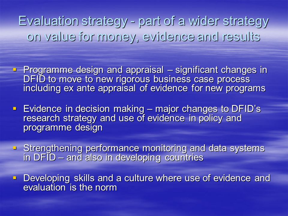 Evaluation strategy - part of a wider strategy on value for money, evidence and results  Programme design and appraisal – significant changes in DFID to move to new rigorous business case process including ex ante appraisal of evidence for new programs  Evidence in decision making – major changes to DFID’s research strategy and use of evidence in policy and programme design  Strengthening performance monitoring and data systems in DFID – and also in developing countries  Developing skills and a culture where use of evidence and evaluation is the norm