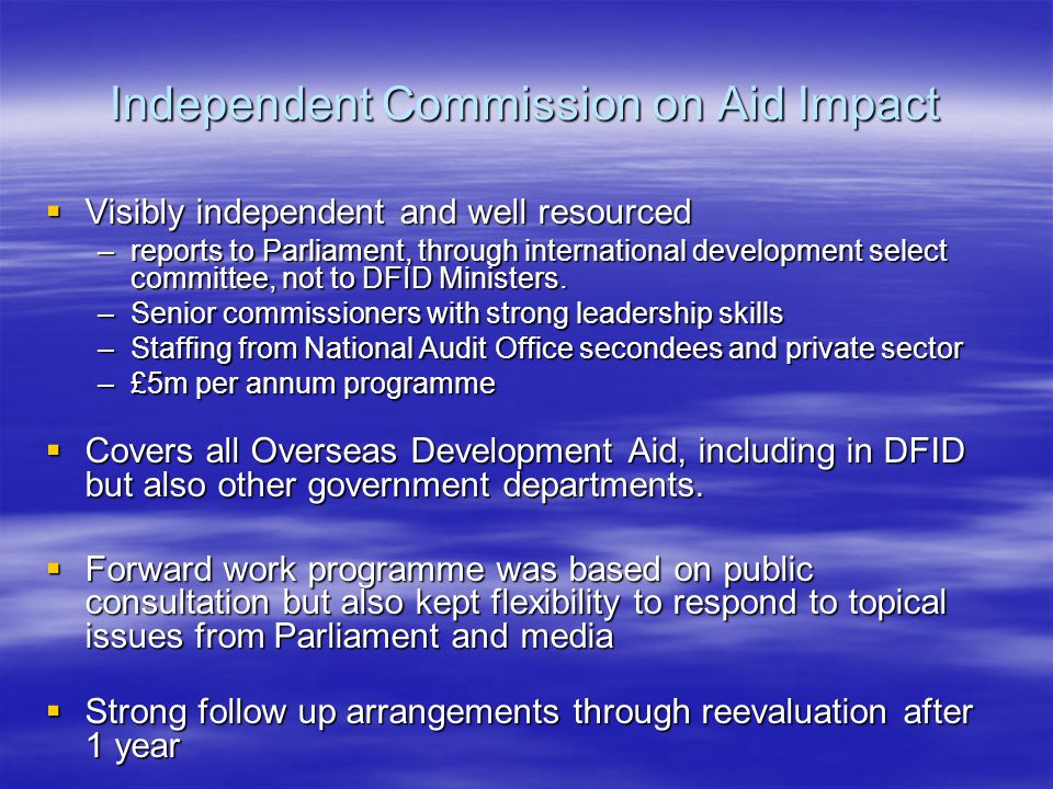 Independent Commission on Aid Impact  Visibly independent and well resourced –reports to Parliament, through international development select committee, not to DFID Ministers.