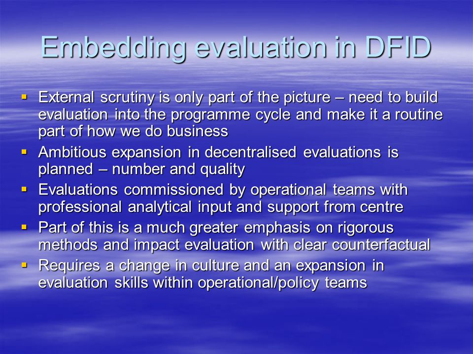 Embedding evaluation in DFID  External scrutiny is only part of the picture – need to build evaluation into the programme cycle and make it a routine part of how we do business  Ambitious expansion in decentralised evaluations is planned – number and quality  Evaluations commissioned by operational teams with professional analytical input and support from centre  Part of this is a much greater emphasis on rigorous methods and impact evaluation with clear counterfactual  Requires a change in culture and an expansion in evaluation skills within operational/policy teams
