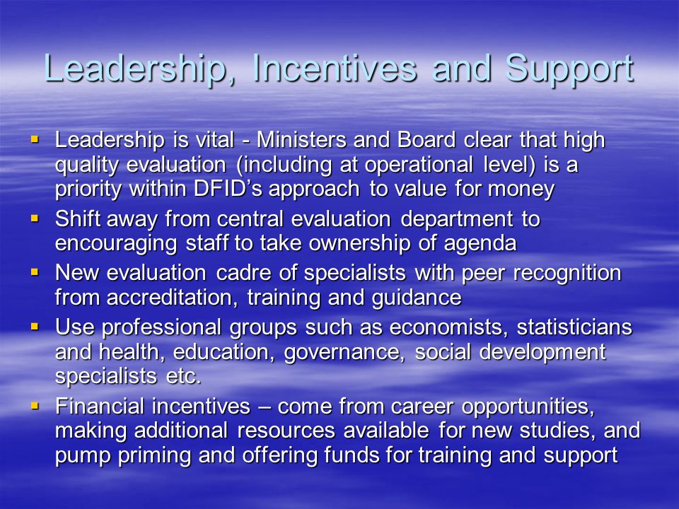 Leadership, Incentives and Support  Leadership is vital - Ministers and Board clear that high quality evaluation (including at operational level) is a priority within DFID’s approach to value for money  Shift away from central evaluation department to encouraging staff to take ownership of agenda  New evaluation cadre of specialists with peer recognition from accreditation, training and guidance  Use professional groups such as economists, statisticians and health, education, governance, social development specialists etc.