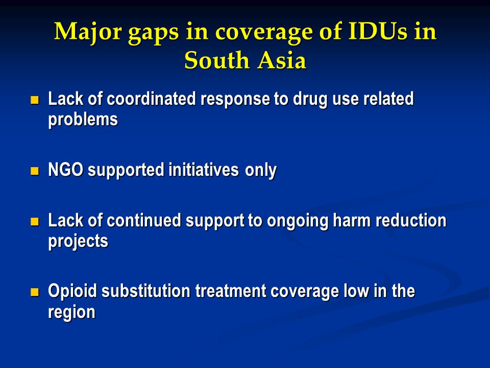 Major gaps in coverage of IDUs in South Asia Lack of coordinated response to drug use related problems Lack of coordinated response to drug use related problems NGO supported initiatives only NGO supported initiatives only Lack of continued support to ongoing harm reduction projects Lack of continued support to ongoing harm reduction projects Opioid substitution treatment coverage low in the region Opioid substitution treatment coverage low in the region