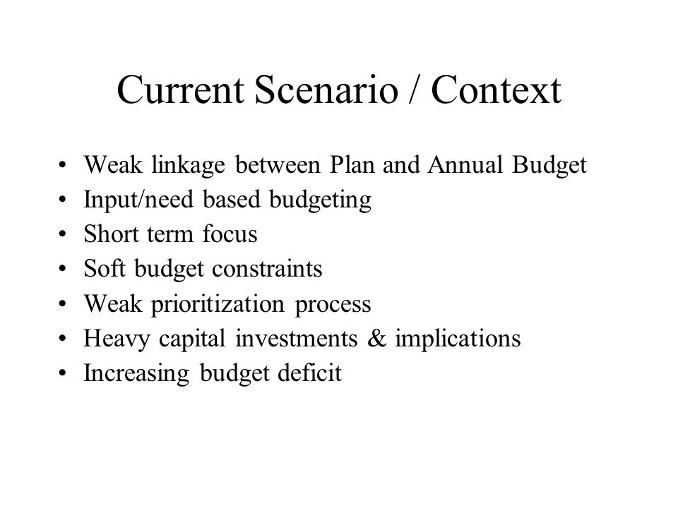 Current Scenario / Context Weak linkage between Plan and Annual Budget Input/need based budgeting Short term focus Soft budget constraints Weak prioritization process Heavy capital investments & implications Increasing budget deficit