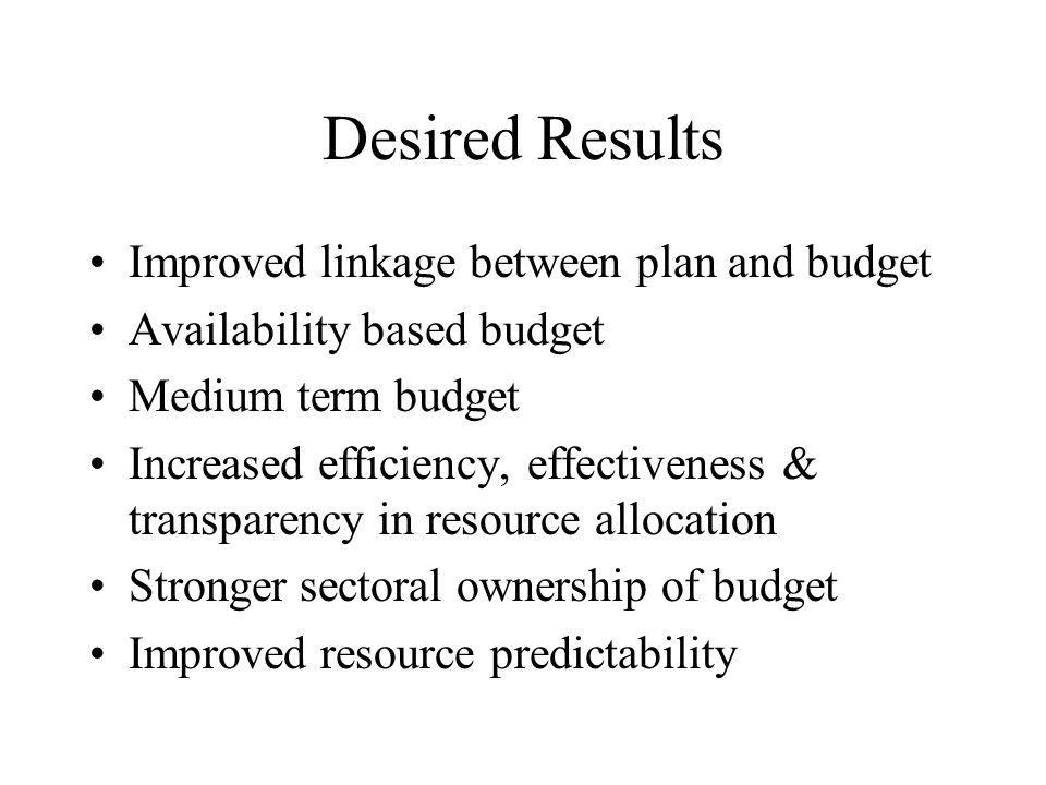 Desired Results Improved linkage between plan and budget Availability based budget Medium term budget Increased efficiency, effectiveness & transparency in resource allocation Stronger sectoral ownership of budget Improved resource predictability