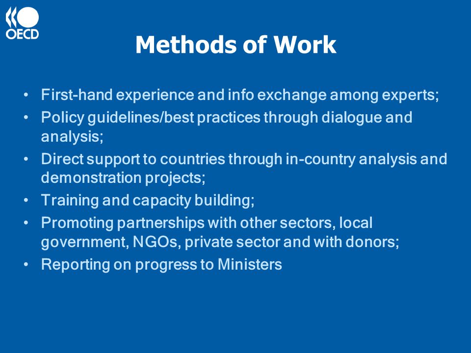 Methods of Work First-hand experience and info exchange among experts; Policy guidelines/best practices through dialogue and analysis; Direct support to countries through in-country analysis and demonstration projects; Training and capacity building; Promoting partnerships with other sectors, local government, NGOs, private sector and with donors; Reporting on progress to Ministers