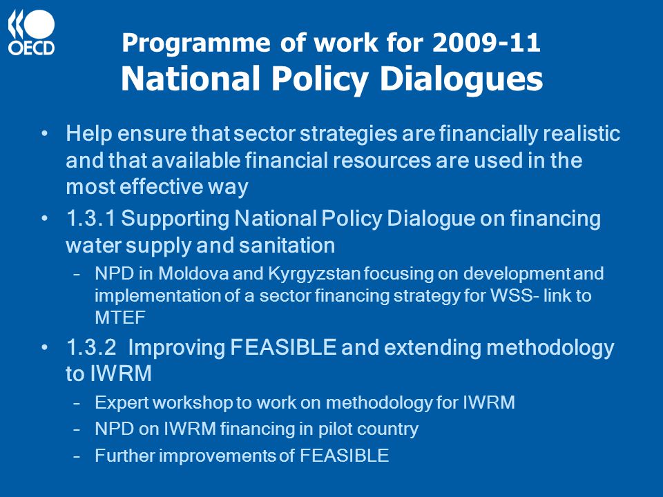 Programme of work for National Policy Dialogues Help ensure that sector strategies are financially realistic and that available financial resources are used in the most effective way Supporting National Policy Dialogue on financing water supply and sanitation –NPD in Moldova and Kyrgyzstan focusing on development and implementation of a sector financing strategy for WSS- link to MTEF Improving FEASIBLE and extending methodology to IWRM –Expert workshop to work on methodology for IWRM –NPD on IWRM financing in pilot country –Further improvements of FEASIBLE