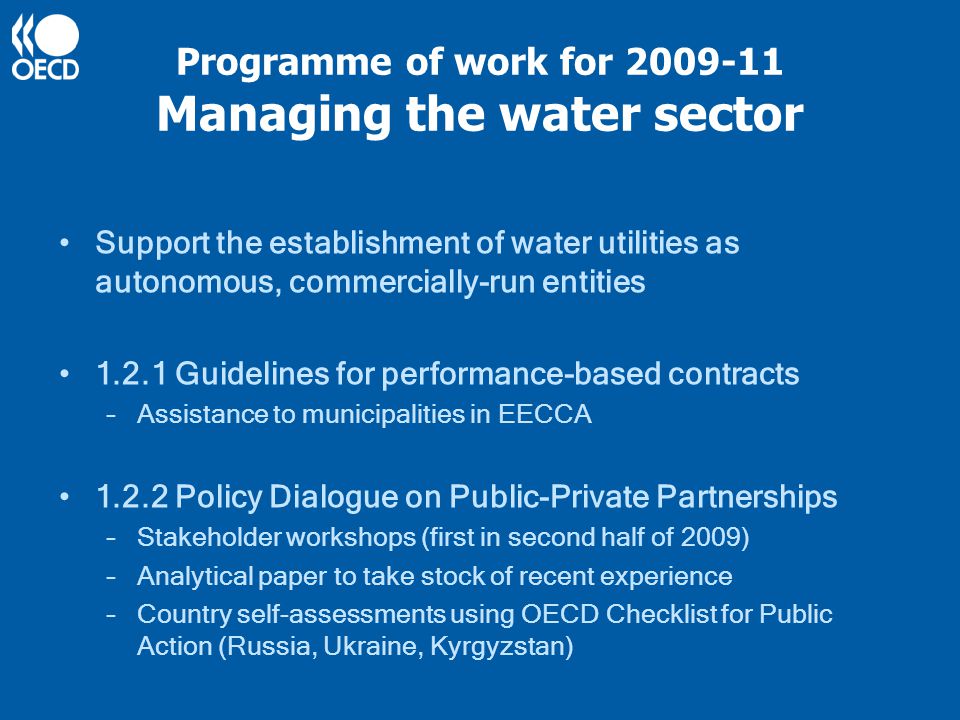 Programme of work for Managing the water sector Support the establishment of water utilities as autonomous, commercially-run entities Guidelines for performance-based contracts –Assistance to municipalities in EECCA Policy Dialogue on Public-Private Partnerships –Stakeholder workshops (first in second half of 2009) –Analytical paper to take stock of recent experience –Country self-assessments using OECD Checklist for Public Action (Russia, Ukraine, Kyrgyzstan)
