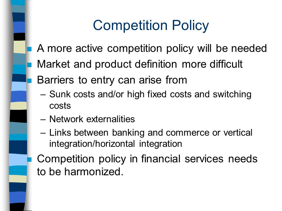 Competition Policy n A more active competition policy will be needed n Market and product definition more difficult n Barriers to entry can arise from –Sunk costs and/or high fixed costs and switching costs –Network externalities –Links between banking and commerce or vertical integration/horizontal integration n Competition policy in financial services needs to be harmonized.