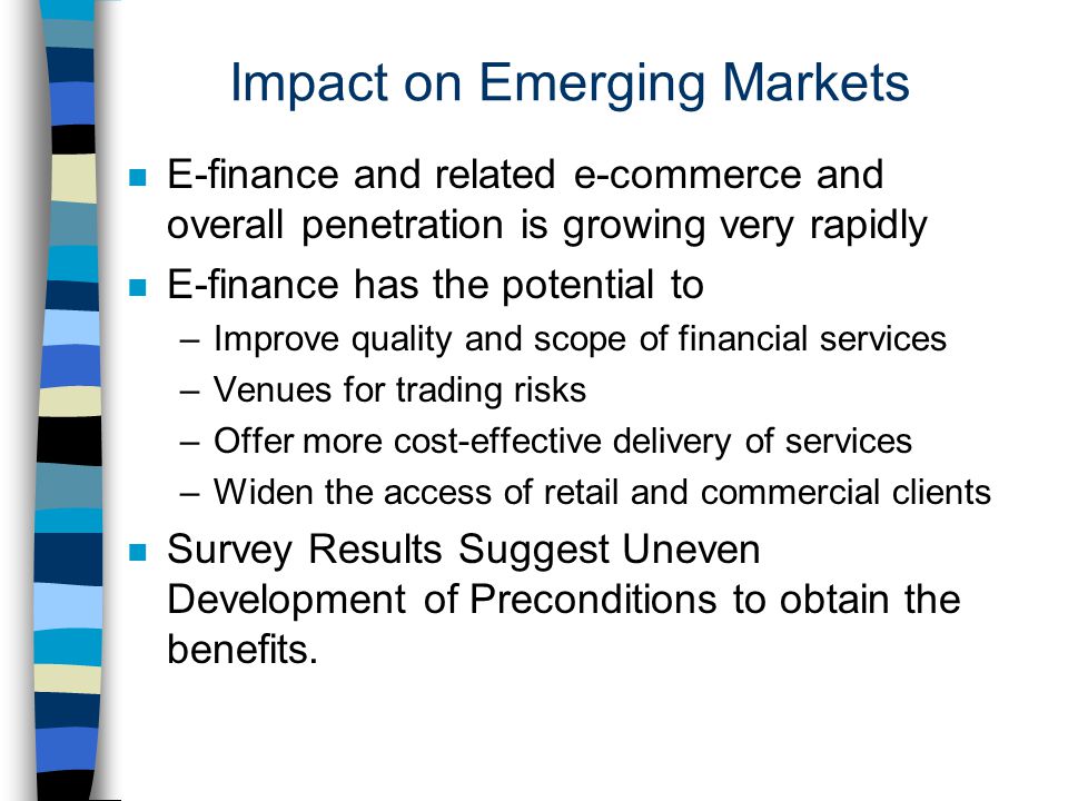 Impact on Emerging Markets n E-finance and related e-commerce and overall penetration is growing very rapidly n E-finance has the potential to –Improve quality and scope of financial services –Venues for trading risks –Offer more cost-effective delivery of services –Widen the access of retail and commercial clients n Survey Results Suggest Uneven Development of Preconditions to obtain the benefits.