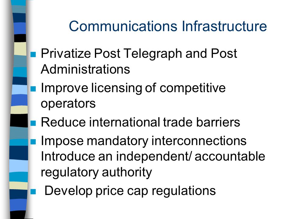 Communications Infrastructure n Privatize Post Telegraph and Post Administrations n Improve licensing of competitive operators n Reduce international trade barriers n Impose mandatory interconnections Introduce an independent/ accountable regulatory authority n Develop price cap regulations