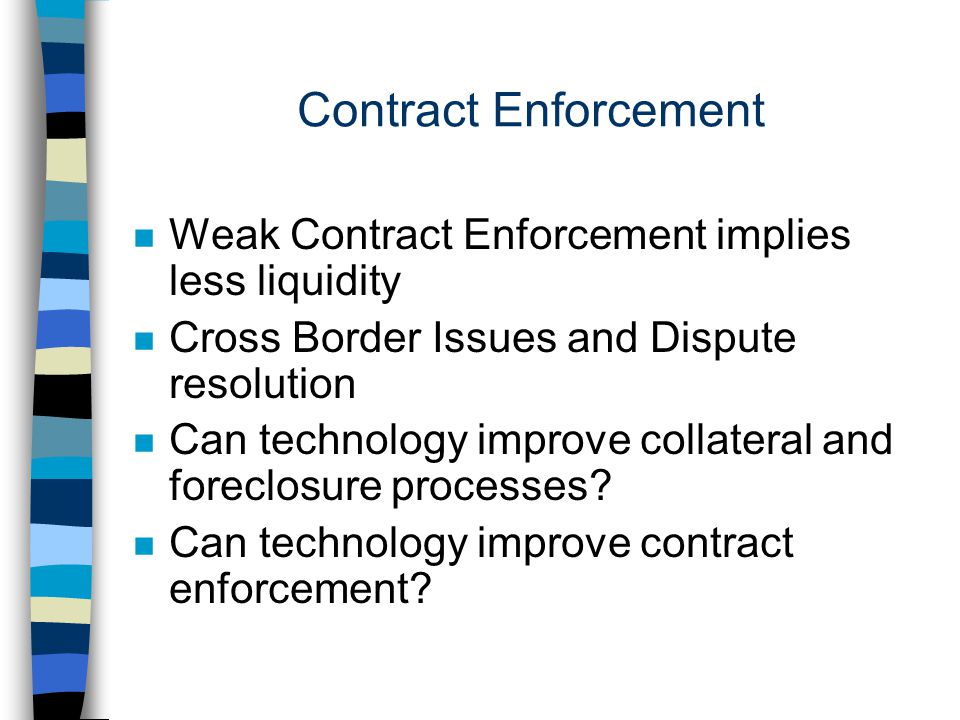 Contract Enforcement n Weak Contract Enforcement implies less liquidity n Cross Border Issues and Dispute resolution n Can technology improve collateral and foreclosure processes.