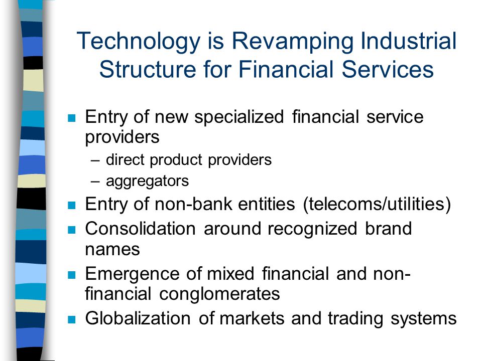 Technology is Revamping Industrial Structure for Financial Services n Entry of new specialized financial service providers –direct product providers –aggregators n Entry of non-bank entities (telecoms/utilities) n Consolidation around recognized brand names n Emergence of mixed financial and non- financial conglomerates n Globalization of markets and trading systems