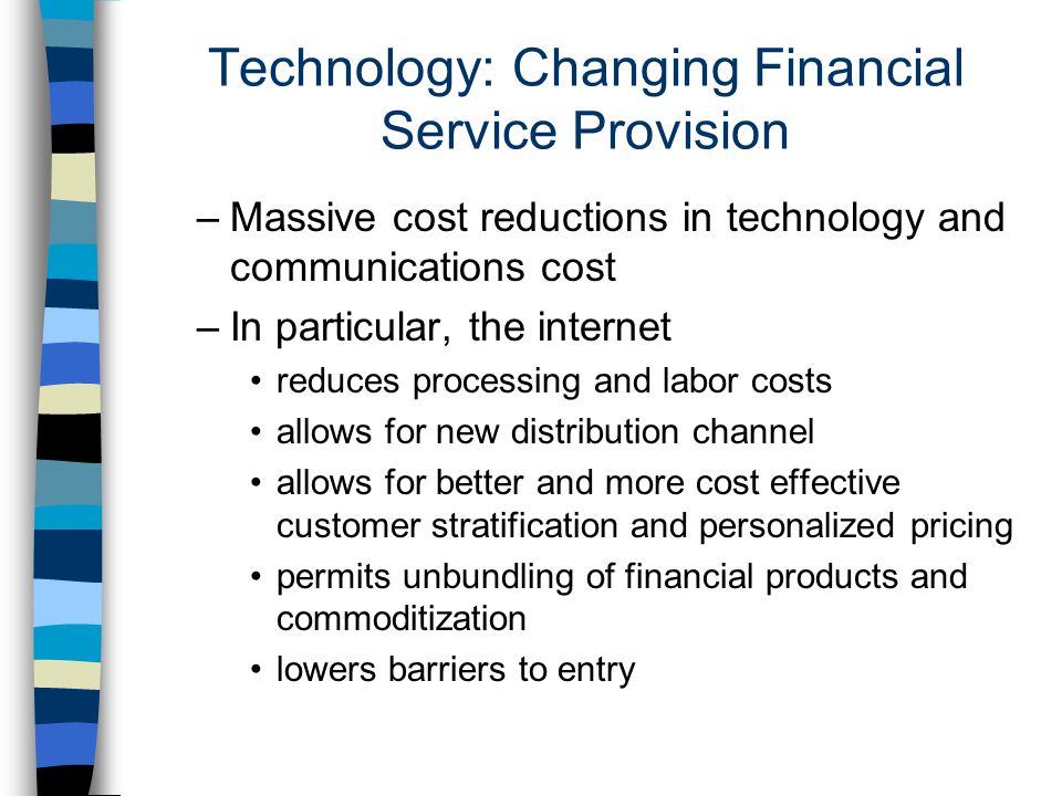 Technology: Changing Financial Service Provision –Massive cost reductions in technology and communications cost –In particular, the internet reduces processing and labor costs allows for new distribution channel allows for better and more cost effective customer stratification and personalized pricing permits unbundling of financial products and commoditization lowers barriers to entry