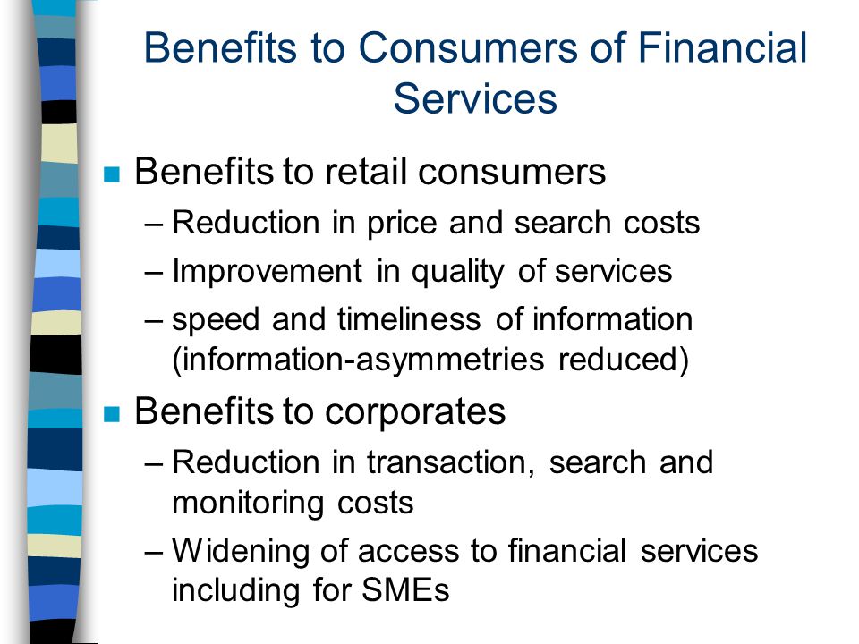 Benefits to Consumers of Financial Services n Benefits to retail consumers –Reduction in price and search costs –Improvement in quality of services –speed and timeliness of information (information-asymmetries reduced) n Benefits to corporates –Reduction in transaction, search and monitoring costs –Widening of access to financial services including for SMEs