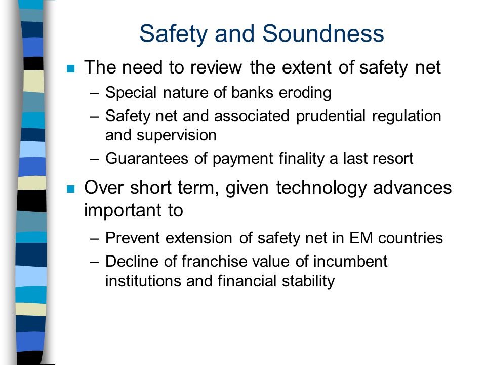 Safety and Soundness n The need to review the extent of safety net –Special nature of banks eroding –Safety net and associated prudential regulation and supervision –Guarantees of payment finality a last resort n Over short term, given technology advances important to –Prevent extension of safety net in EM countries –Decline of franchise value of incumbent institutions and financial stability