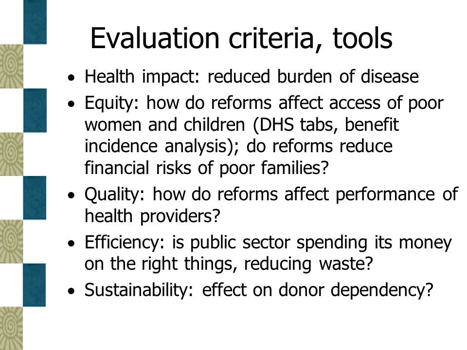 Evaluation criteria, tools  Health impact: reduced burden of disease  Equity: how do reforms affect access of poor women and children (DHS tabs, benefit incidence analysis); do reforms reduce financial risks of poor families.
