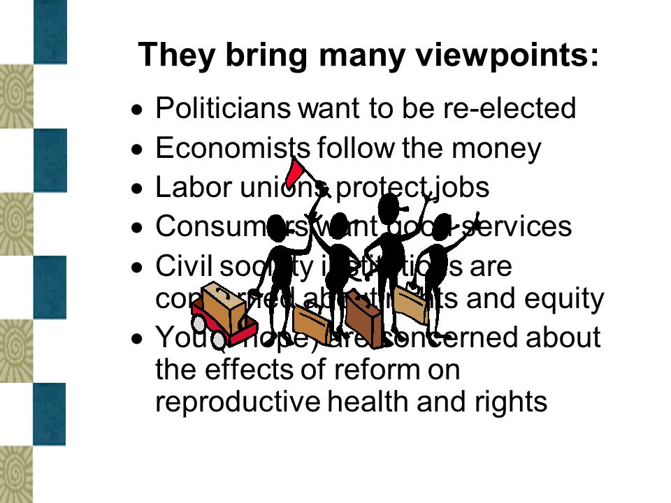 They bring many viewpoints:  Politicians want to be re-elected  Economists follow the money  Labor unions protect jobs  Consumers want good services  Civil society institutions are concerned about rights and equity  You (I hope) are concerned about the effects of reform on reproductive health and rights