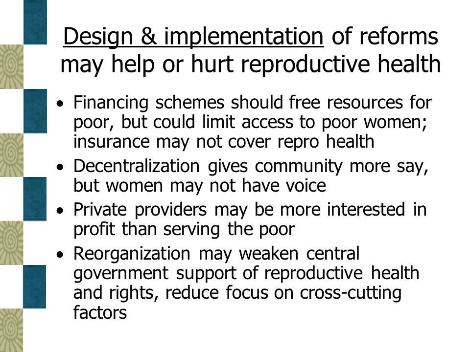 Design & implementation of reforms may help or hurt reproductive health  Financing schemes should free resources for poor, but could limit access to poor women; insurance may not cover repro health  Decentralization gives community more say, but women may not have voice  Private providers may be more interested in profit than serving the poor  Reorganization may weaken central government support of reproductive health and rights, reduce focus on cross-cutting factors