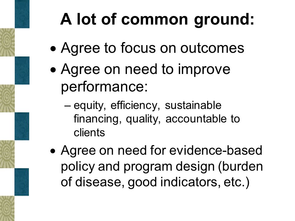 A lot of common ground:  Agree to focus on outcomes  Agree on need to improve performance: –equity, efficiency, sustainable financing, quality, accountable to clients  Agree on need for evidence-based policy and program design (burden of disease, good indicators, etc.)