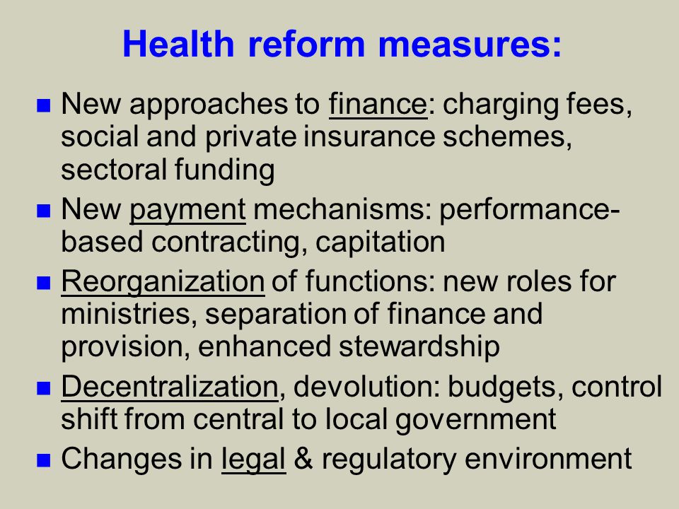 Health reform measures: n New approaches to finance: charging fees, social and private insurance schemes, sectoral funding n New payment mechanisms: performance- based contracting, capitation n Reorganization of functions: new roles for ministries, separation of finance and provision, enhanced stewardship n Decentralization, devolution: budgets, control shift from central to local government n Changes in legal & regulatory environment