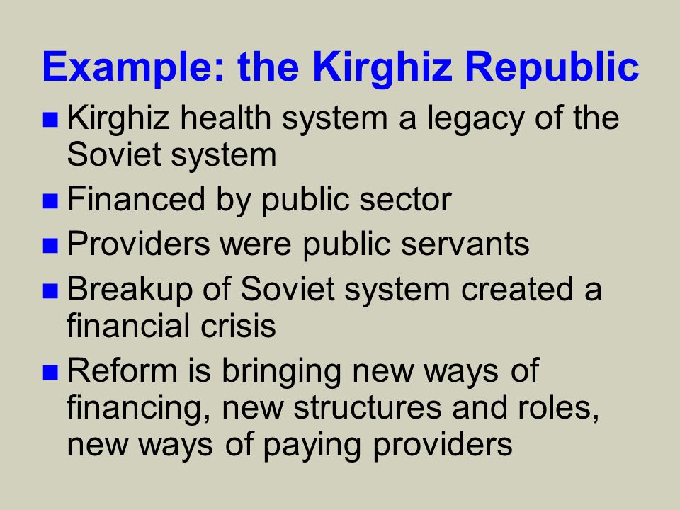 Example: the Kirghiz Republic n Kirghiz health system a legacy of the Soviet system n Financed by public sector n Providers were public servants n Breakup of Soviet system created a financial crisis n Reform is bringing new ways of financing, new structures and roles, new ways of paying providers