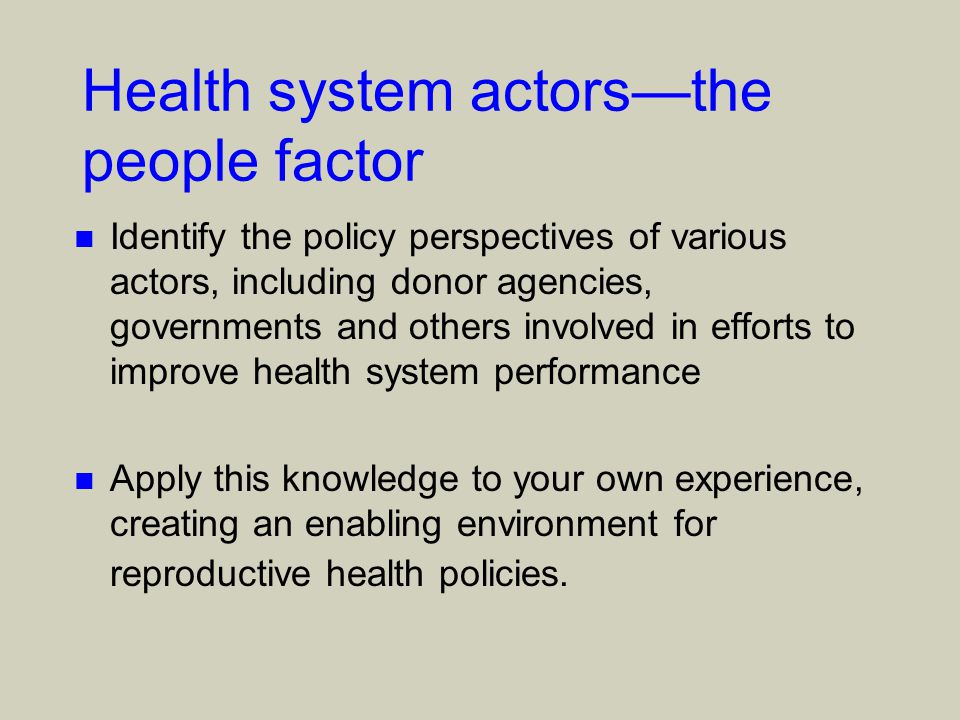 Health system actors—the people factor n Identify the policy perspectives of various actors, including donor agencies, governments and others involved in efforts to improve health system performance n Apply this knowledge to your own experience, creating an enabling environment for reproductive health policies.