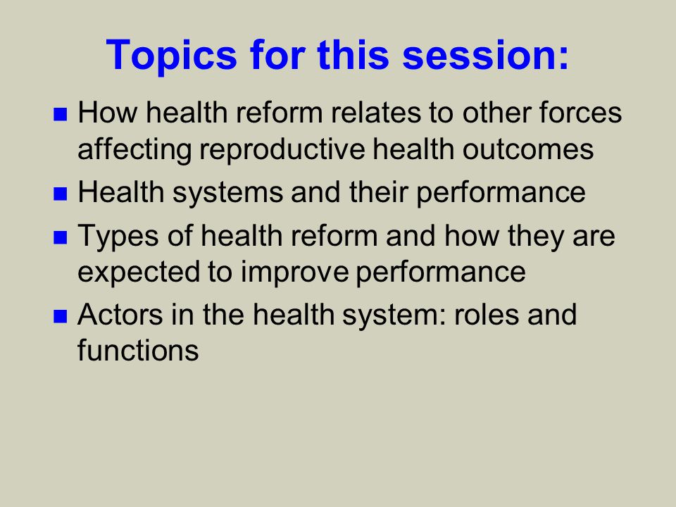 Topics for this session: n How health reform relates to other forces affecting reproductive health outcomes n Health systems and their performance n Types of health reform and how they are expected to improve performance n Actors in the health system: roles and functions