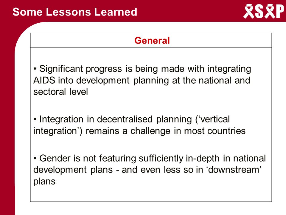S P Some Lessons Learned General Significant progress is being made with integrating AIDS into development planning at the national and sectoral level Integration in decentralised planning (‘vertical integration’) remains a challenge in most countries Gender is not featuring sufficiently in-depth in national development plans - and even less so in ‘downstream’ plans