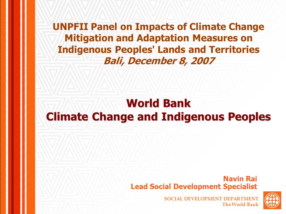 SOCIAL DEVELOPMENT DEPARTMENT The World Bank World Bank Climate Change and Indigenous Peoples Navin Rai Lead Social Development Specialist UNPFII Panel on Impacts of Climate Change Mitigation and Adaptation Measures on Indigenous Peoples Lands and Territories Bali, December 8, 2007