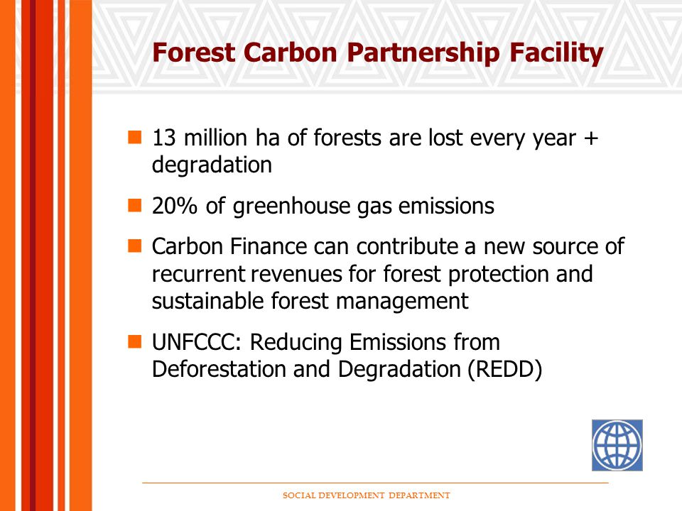 SOCIAL DEVELOPMENT DEPARTMENT Forest Carbon Partnership Facility 13 million ha of forests are lost every year + degradation 20% of greenhouse gas emissions Carbon Finance can contribute a new source of recurrent revenues for forest protection and sustainable forest management UNFCCC: Reducing Emissions from Deforestation and Degradation (REDD)