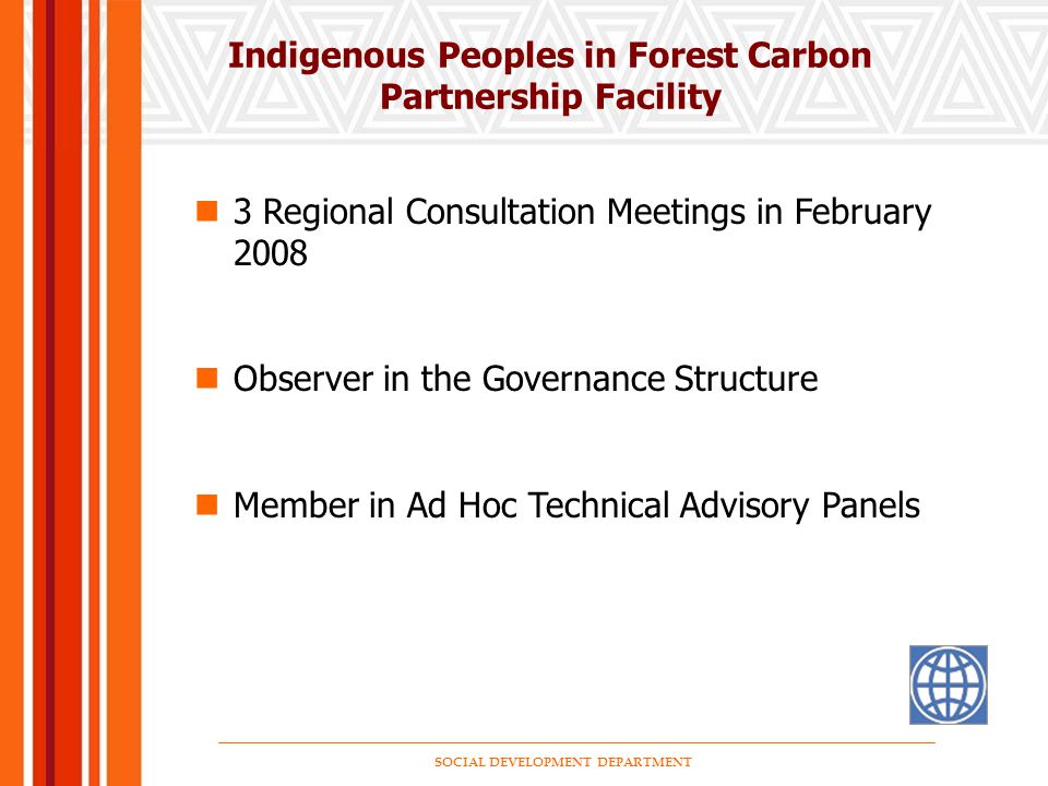 SOCIAL DEVELOPMENT DEPARTMENT Indigenous Peoples in Forest Carbon Partnership Facility 3 Regional Consultation Meetings in February 2008 Observer in the Governance Structure Member in Ad Hoc Technical Advisory Panels