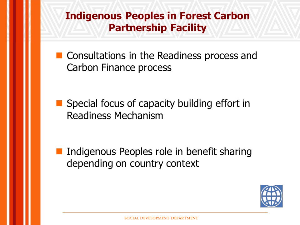 SOCIAL DEVELOPMENT DEPARTMENT Indigenous Peoples in Forest Carbon Partnership Facility Consultations in the Readiness process and Carbon Finance process Special focus of capacity building effort in Readiness Mechanism Indigenous Peoples role in benefit sharing depending on country context