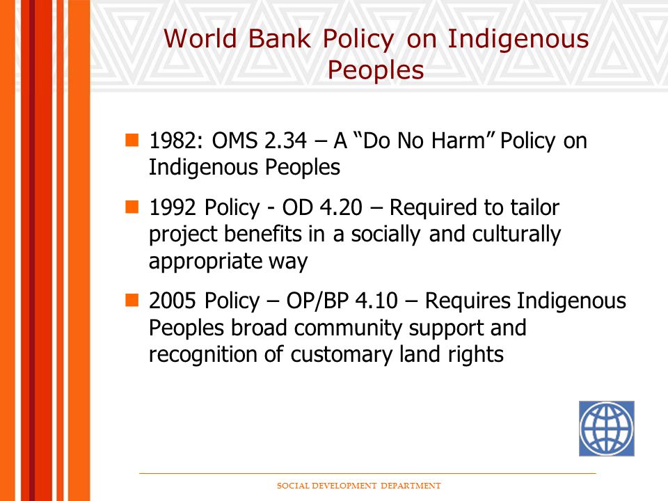 SOCIAL DEVELOPMENT DEPARTMENT World Bank Policy on Indigenous Peoples 1982: OMS 2.34 – A Do No Harm Policy on Indigenous Peoples 1992 Policy - OD 4.20 – Required to tailor project benefits in a socially and culturally appropriate way 2005 Policy – OP/BP 4.10 – Requires Indigenous Peoples broad community support and recognition of customary land rights